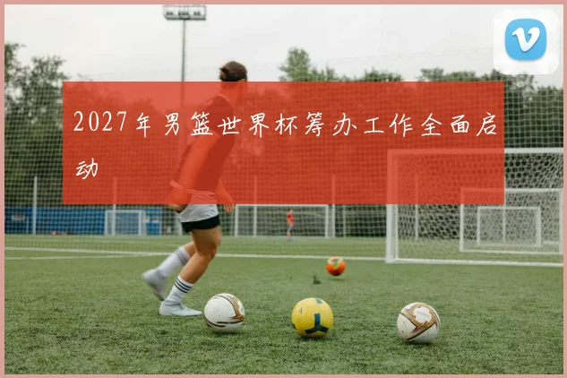 2027年男篮世界杯筹办工作全面启动