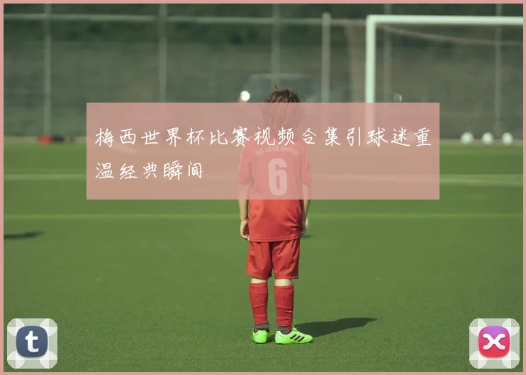 梅西世界杯比赛视频合集引球迷重温经典瞬间