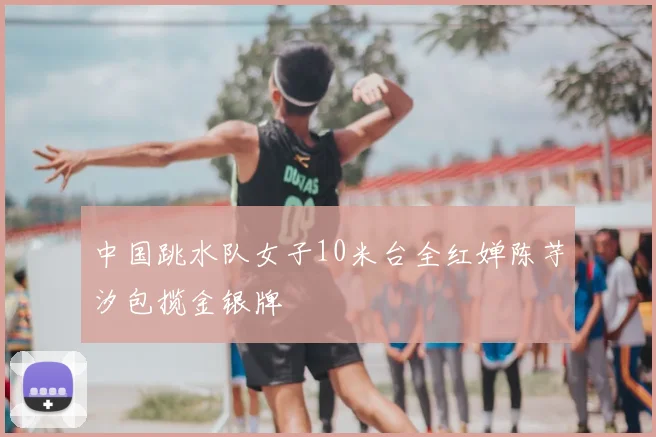 中国跳水队女子10米台全红婵陈芋汐包揽金银牌
