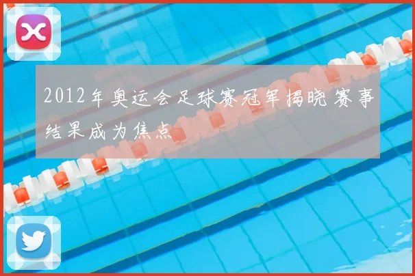 2012年奥运会足球赛冠军揭晓 赛事结果成为焦点