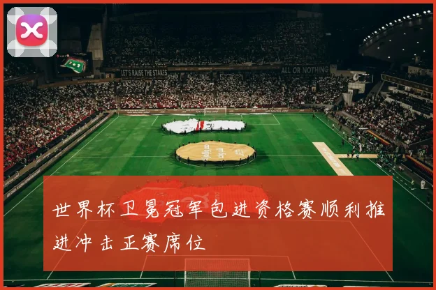 世界杯卫冕冠军包进资格赛顺利推进冲击正赛席位