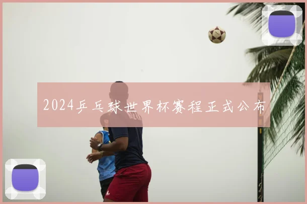2024乒乓球世界杯赛程正式公布