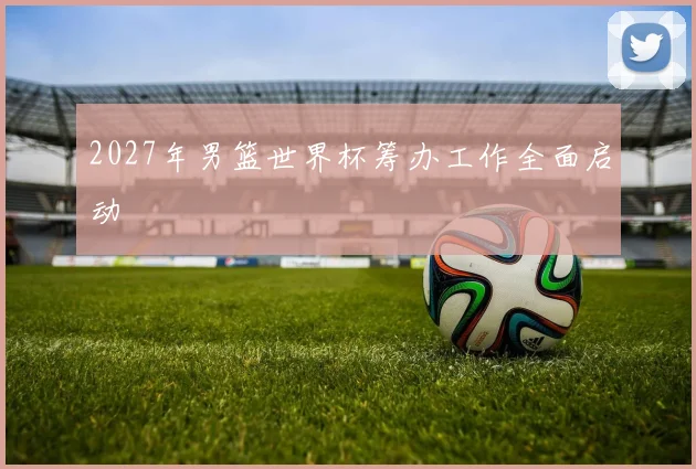2027年男篮世界杯筹办工作全面启动