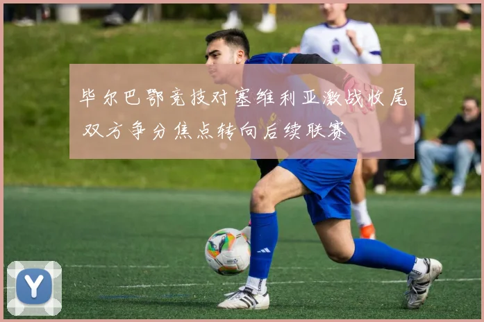 毕尔巴鄂竞技对塞维利亚激战收尾 双方争分焦点转向后续联赛