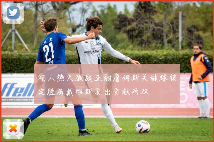 湖人热火激战正酣詹姆斯关键球锁定胜局戴维斯复出贡献两双