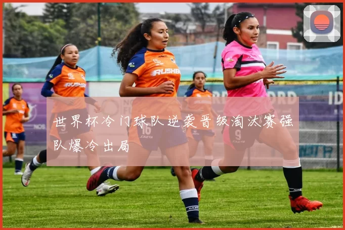 世界杯冷门球队逆袭晋级淘汰赛强队爆冷出局