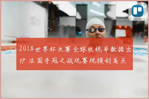 2018世界杯决赛全球收视率数据出炉 法国夺冠之战观赛规模创高点