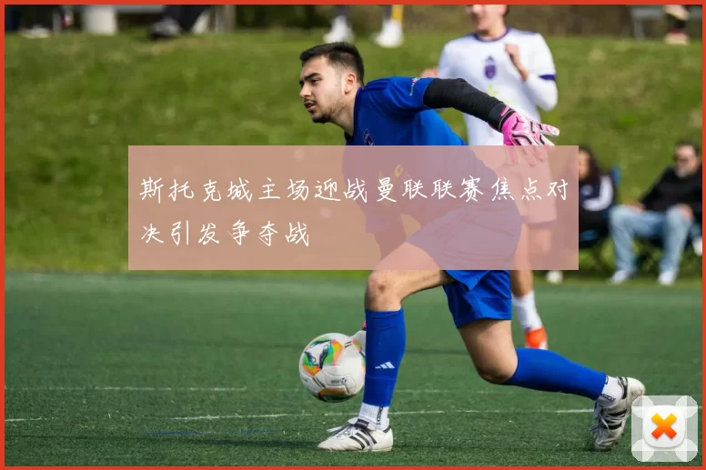 斯托克城主场迎战曼联联赛焦点对决引发争夺战