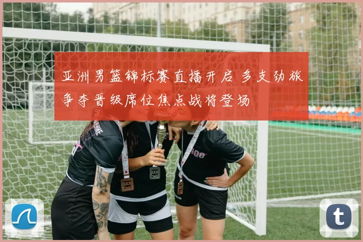 亚洲男篮锦标赛直播开启 多支劲旅争夺晋级席位焦点战将登场