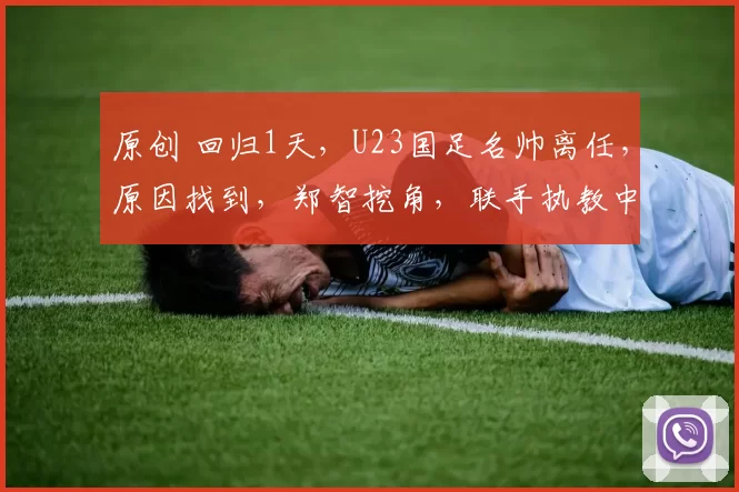 原创 回归1天，U23国足名帅离任，原因找到，郑智挖角，联手执教中超