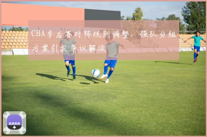 CBA季后赛对阵规则调整,强队分组方案引发争议解读
