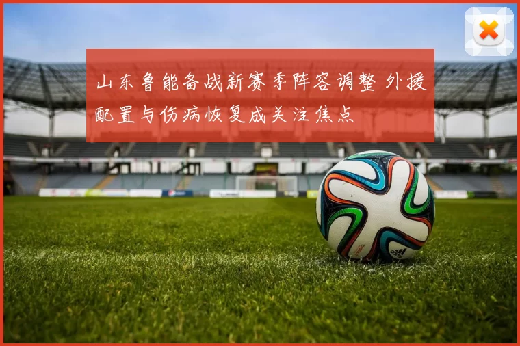 山东鲁能备战新赛季阵容调整 外援配置与伤病恢复成关注焦点