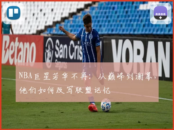 NBA巨星芳华不再：从巅峰到谢幕，他们如何改写联盟记忆