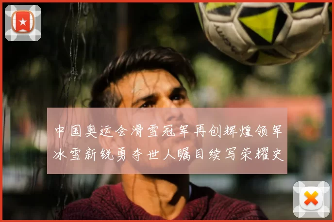 中国奥运会滑雪冠军再创辉煌领军冰雪新锐勇夺世人瞩目续写荣耀史