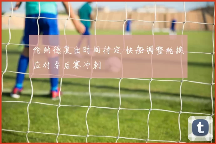 伦纳德复出时间待定 快船调整轮换应对季后赛冲刺