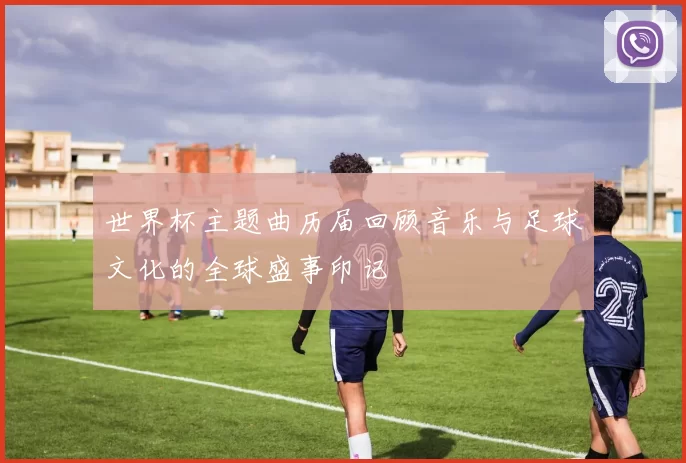 世界杯主题曲历届回顾音乐与足球文化的全球盛事印记