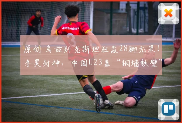 原创 乌兹别克斯坦狂轰28脚无果！李昊封神，中国U23靠“铜墙铁壁”杀进四强！