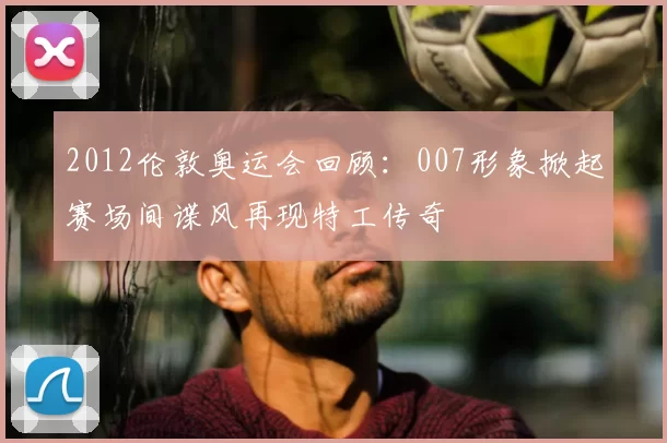 2012伦敦奥运会回顾：007形象掀起赛场间谍风再现特工传奇