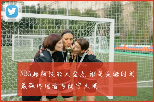 NBA超级技能大盘点 谁是关键时刻最强终结者与防守大闸