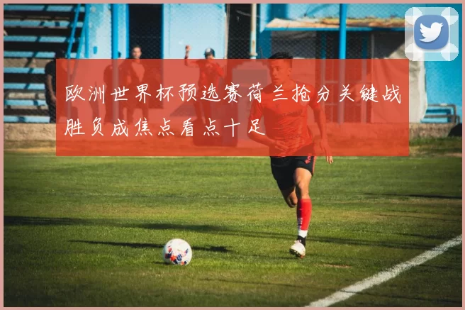 欧洲世界杯预选赛荷兰抢分关键战胜负成焦点看点十足