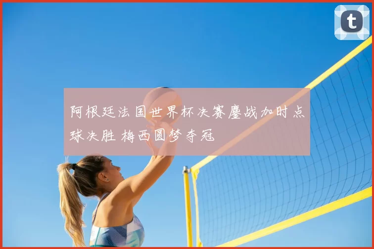 阿根廷法国世界杯决赛鏖战加时点球决胜 梅西圆梦夺冠