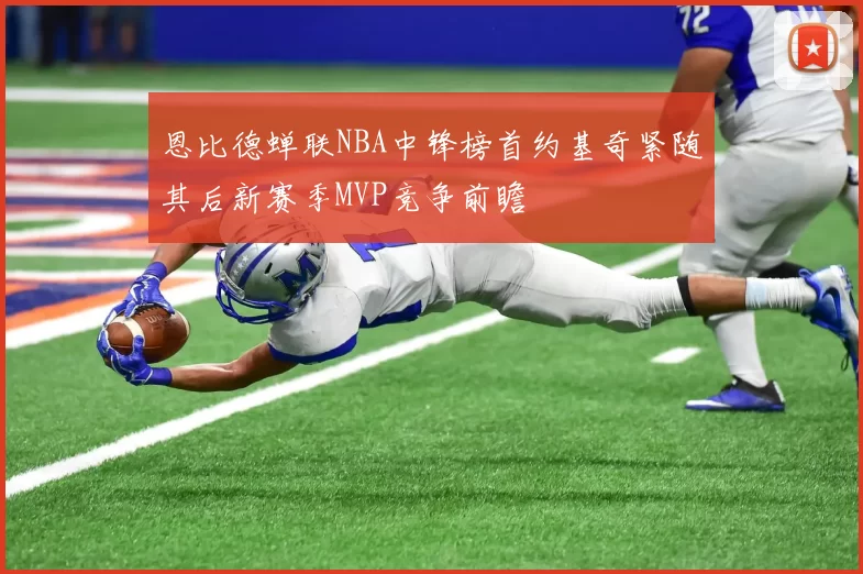 恩比德蝉联NBA中锋榜首约基奇紧随其后新赛季MVP竞争前瞻