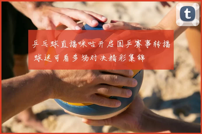 乒乓球直播咪咕开启国乒赛事转播 球迷可看多场对决精彩集锦