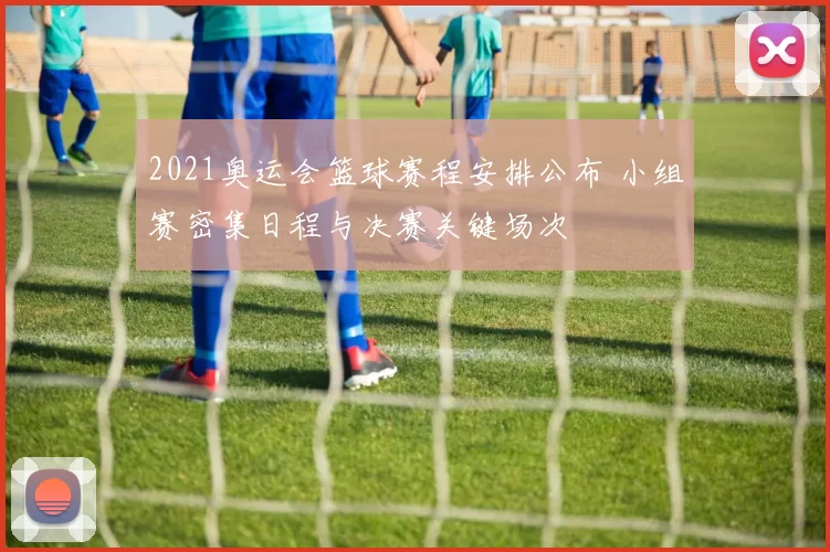 2021奥运会篮球赛程安排公布 小组赛密集日程与决赛关键场次