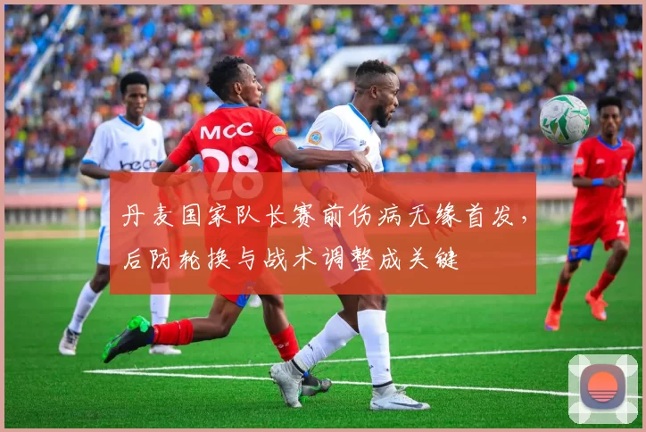 丹麦国家队长赛前伤病无缘首发，后防轮换与战术调整成关键