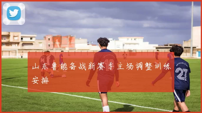 山东鲁能备战新赛季主场调整训练安排