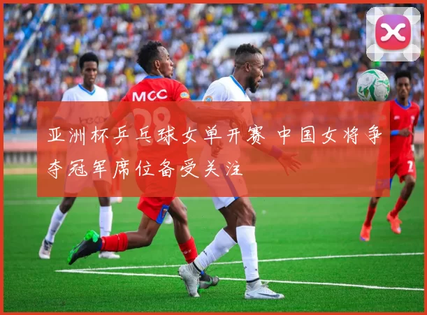 亚洲杯乒乓球女单开赛 中国女将争夺冠军席位备受关注