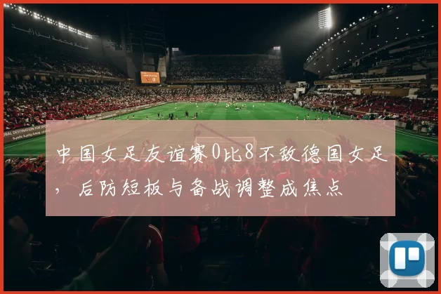 中国女足友谊赛0比8不敌德国女足,后防短板与备战调整成焦点