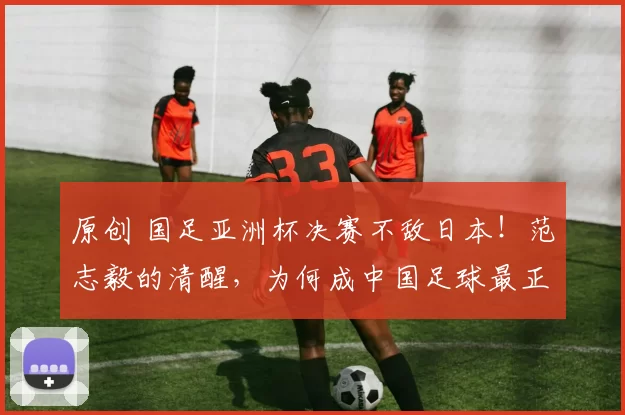 原创 国足亚洲杯决赛不敌日本！范志毅的清醒，为何成中国足球最正三观？