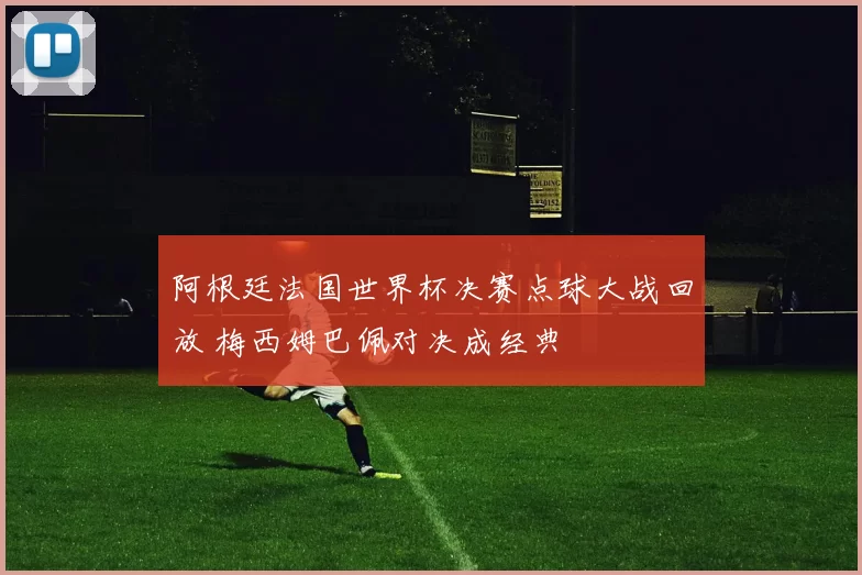 阿根廷法国世界杯决赛点球大战回放 梅西姆巴佩对决成经典
