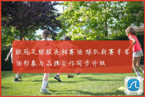 欧冠足球服亮相赛场 球队新赛季客场形象与品牌合作同步升级