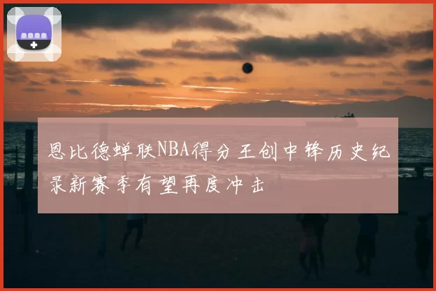 恩比德蝉联NBA得分王创中锋历史纪录新赛季有望再度冲击