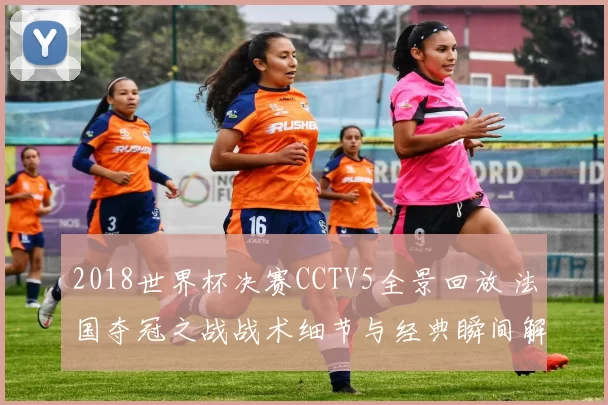 2018世界杯决赛CCTV5全景回放 法国夺冠之战战术细节与经典瞬间解析