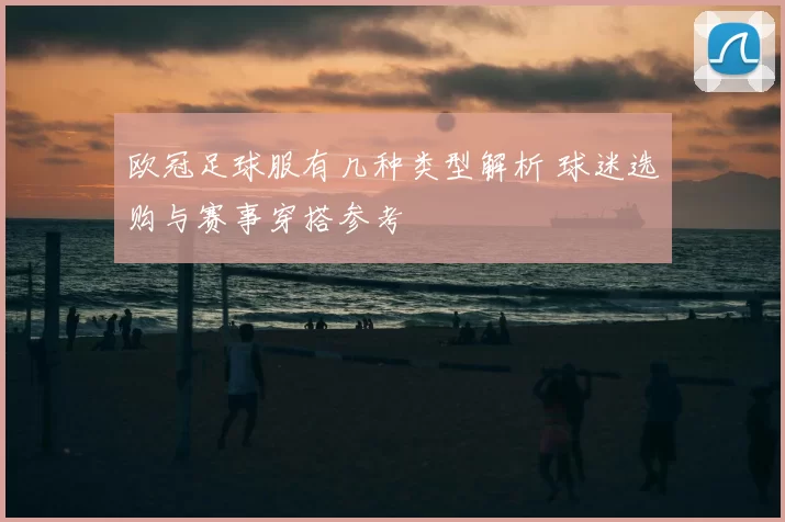 欧冠足球服有几种类型解析 球迷选购与赛事穿搭参考