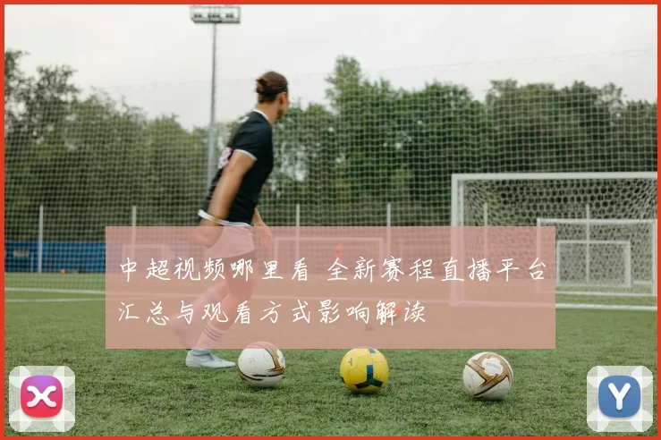 中超视频哪里看 全新赛程直播平台汇总与观看方式影响解读