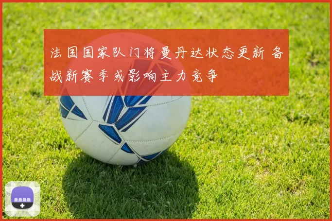 法国国家队门将曼丹达状态更新 备战新赛季或影响主力竞争