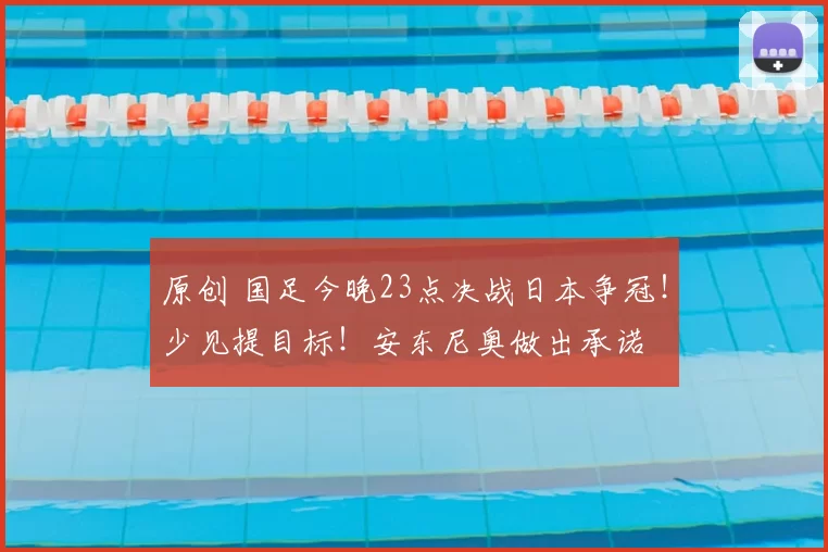 原创 国足今晚23点决战日本争冠！少见提目标！安东尼奥做出承诺