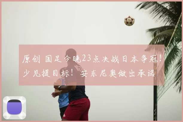 原创 国足今晚23点决战日本争冠！少见提目标！安东尼奥做出承诺