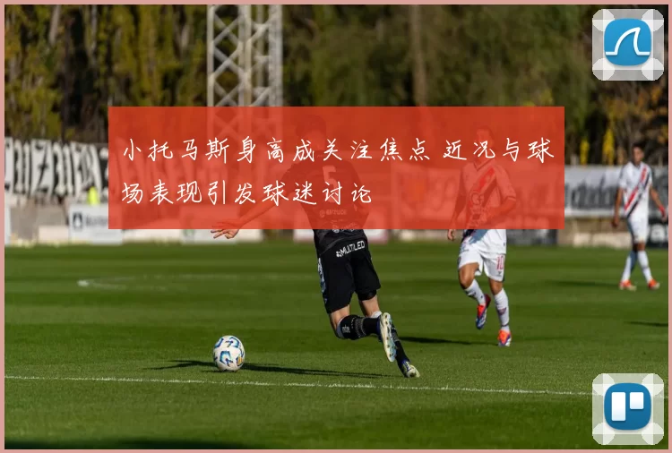 小托马斯身高成关注焦点 近况与球场表现引发球迷讨论