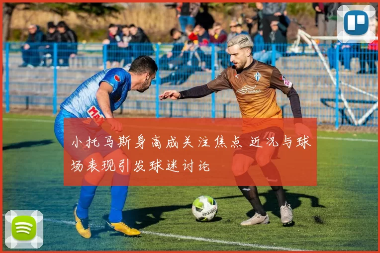 小托马斯身高成关注焦点 近况与球场表现引发球迷讨论