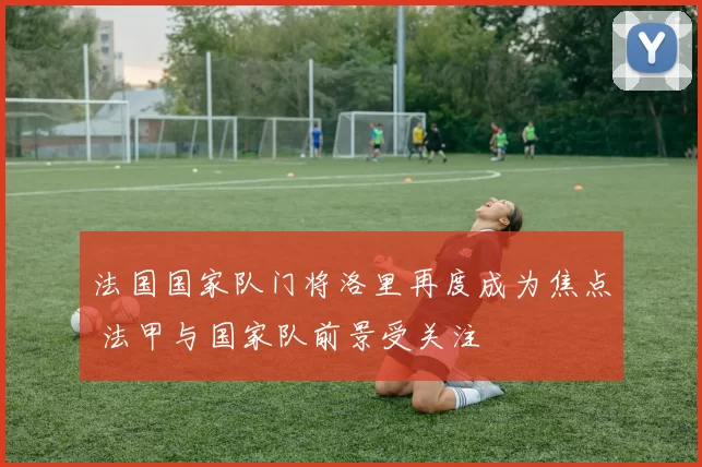 法国国家队门将洛里再度成为焦点 法甲与国家队前景受关注