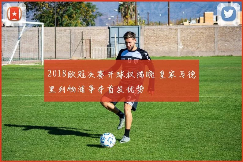 2018欧冠决赛开球权揭晓 皇家马德里利物浦争夺首发优势