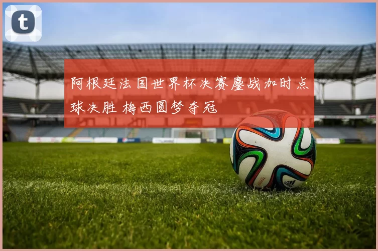 阿根廷法国世界杯决赛鏖战加时点球决胜 梅西圆梦夺冠