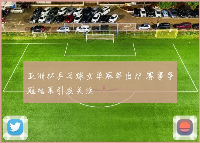 亚洲杯乒乓球女单冠军出炉 赛事争冠结果引发关注