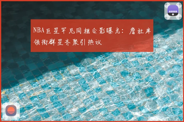 NBA巨星罕见同框合影曝光：詹杜库领衔群星齐聚引热议