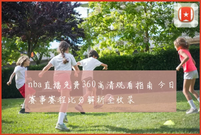 nba直播免费360高清观看指南 今日赛事赛程比分解析全收录